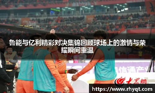 鲁能与亿利精彩对决集锦回顾球场上的激情与荣耀瞬间重温